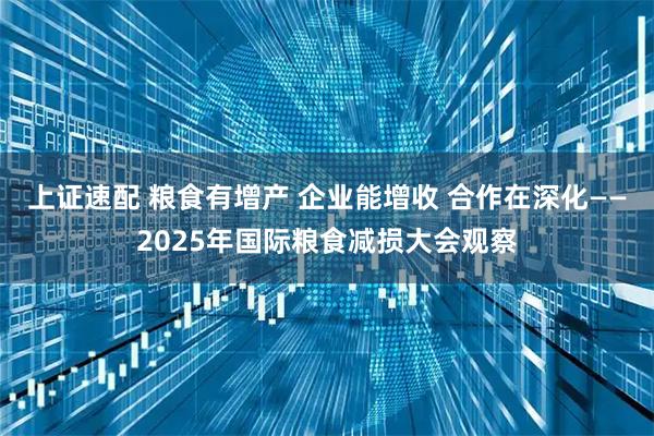 上证速配 粮食有增产 企业能增收 合作在深化——2025年国际粮食减损大会观察