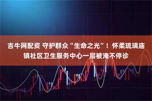 吉牛网配资 守护群众“生命之光”！怀柔琉璃庙镇社区卫生服务中心一层被淹不停诊