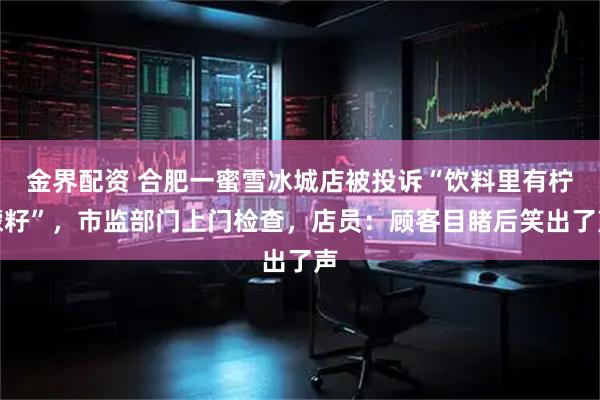 金界配资 合肥一蜜雪冰城店被投诉“饮料里有柠檬籽”，市监部门上门检查，店员：顾客目睹后笑出了声