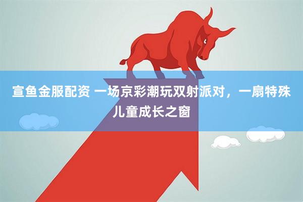 宣鱼金服配资 一场京彩潮玩双射派对，一扇特殊儿童成长之窗