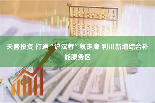 天盛投资 打通“沪汉蓉”氢走廊 利川新增综合补能服务区