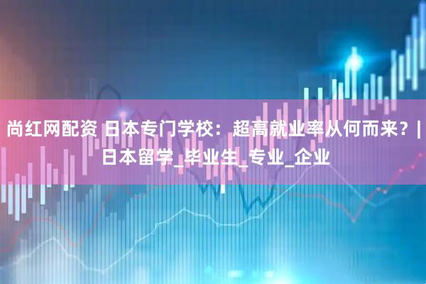 尚红网配资 日本专门学校：超高就业率从何而来？| 日本留学_毕业生_专业_企业