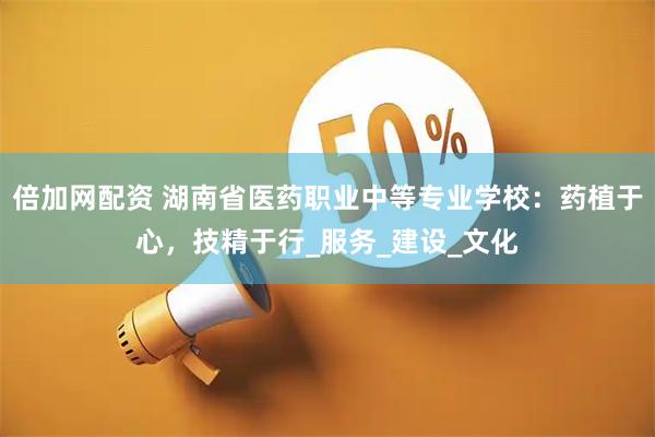 倍加网配资 湖南省医药职业中等专业学校：药植于心，技精于行_服务_建设_文化