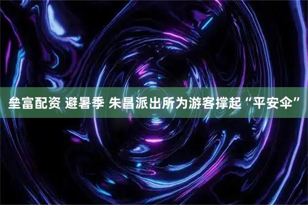 垒富配资 避暑季 朱昌派出所为游客撑起“平安伞”