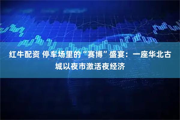 红牛配资 停车场里的“赛博”盛宴：一座华北古城以夜市激活夜经济