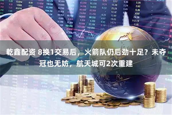 乾鑫配资 8换1交易后，火箭队仍后劲十足？未夺冠也无妨，航天城可2次重建