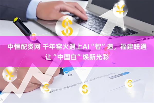中恒配资网 千年窑火遇上AI“智”造，福建联通让“中国白”焕新光彩