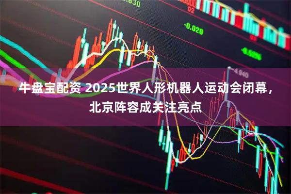 牛盘宝配资 2025世界人形机器人运动会闭幕，北京阵容成关注亮点