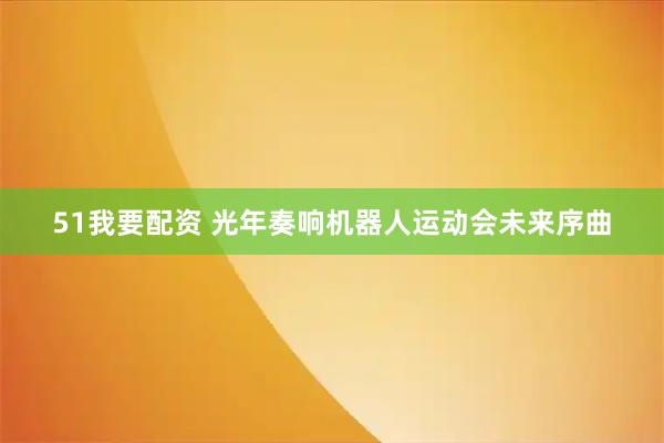 51我要配资 光年奏响机器人运动会未来序曲