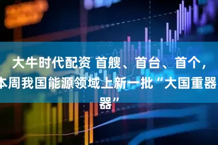 大牛时代配资 首艘、首台、首个，本周我国能源领域上新一批“大国重器”