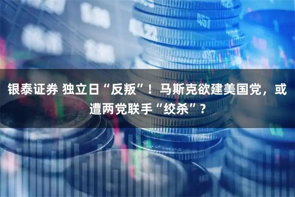 银泰证券 独立日“反叛”！马斯克欲建美国党，或遭两党联手“绞杀”？