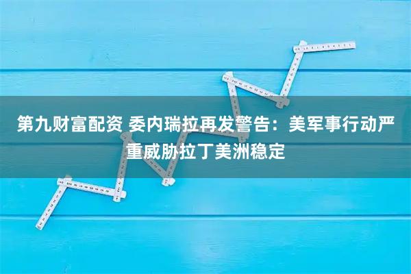 第九财富配资 委内瑞拉再发警告：美军事行动严重威胁拉丁美洲稳定