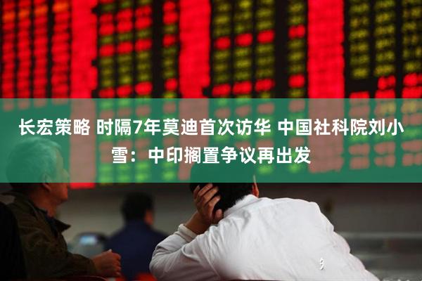 长宏策略 时隔7年莫迪首次访华 中国社科院刘小雪：中印搁置争议再出发