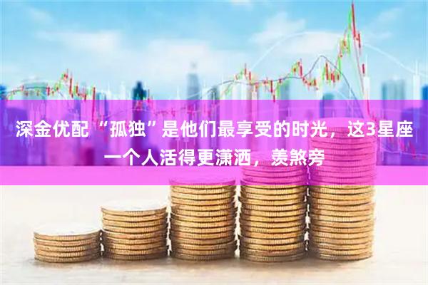 深金优配 “孤独”是他们最享受的时光，这3星座一个人活得更潇洒，羡煞旁
