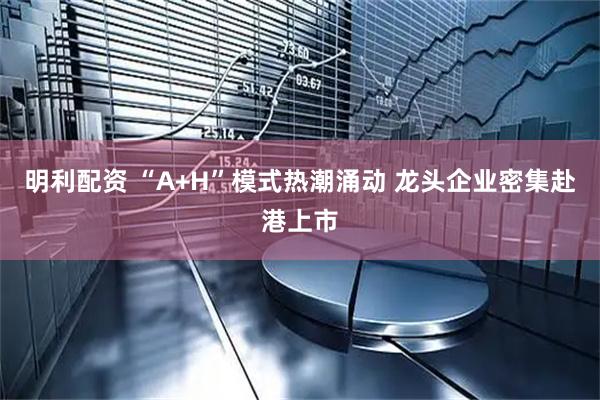 明利配资 “A+H”模式热潮涌动 龙头企业密集赴港上市