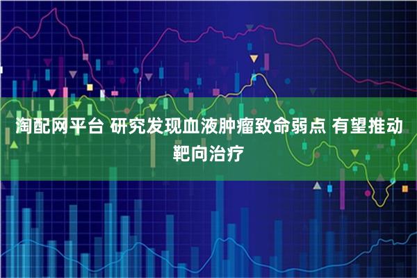 淘配网平台 研究发现血液肿瘤致命弱点 有望推动靶向治疗