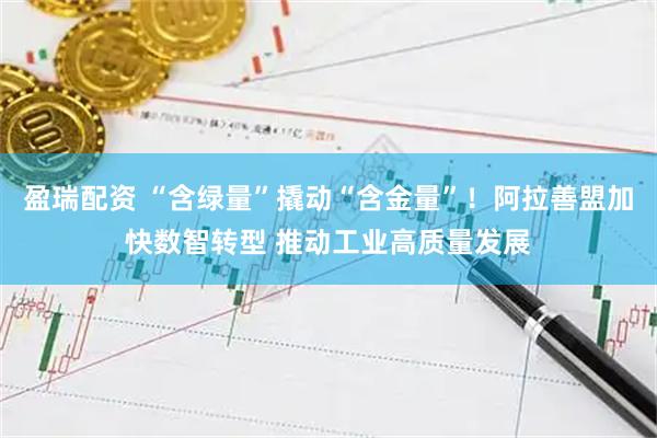 盈瑞配资 “含绿量”撬动“含金量”！阿拉善盟加快数智转型 推动工业高质量发展
