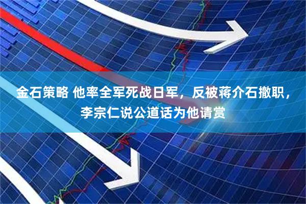 金石策略 他率全军死战日军，反被蒋介石撤职，李宗仁说公道话为他请赏