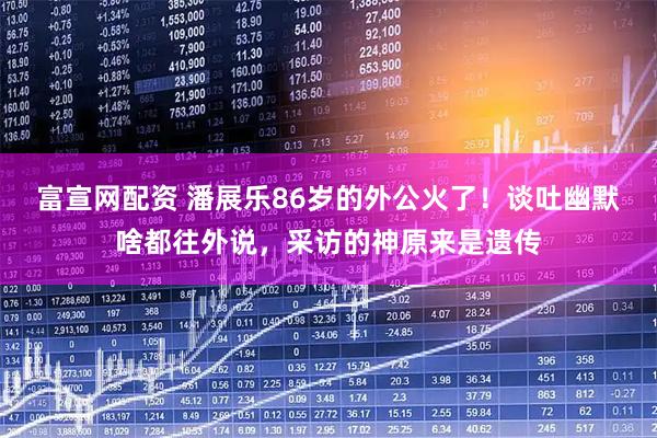 富宣网配资 潘展乐86岁的外公火了！谈吐幽默啥都往外说，采访的神原来是遗传