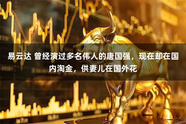易云达 曾经演过多名伟人的唐国强，现在却在国内淘金，供妻儿在国外花