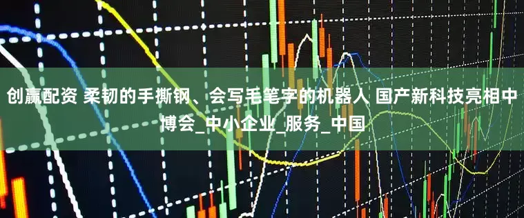 创赢配资 柔韧的手撕钢、会写毛笔字的机器人 国产新科技亮相中博会_中小企业_服务_中国