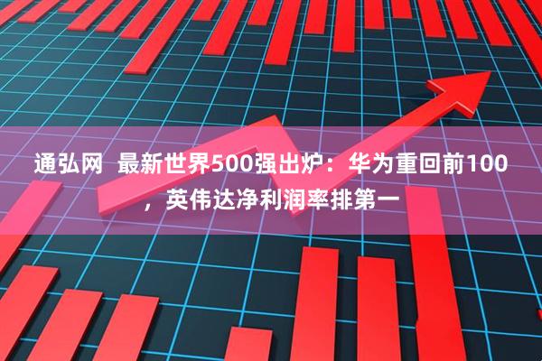通弘网  最新世界500强出炉：华为重回前100，英伟达净利润率排第一