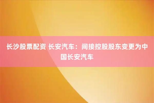 长沙股票配资 长安汽车：间接控股股东变更为中国长安汽车